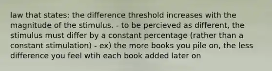 law that states: the difference threshold increases with the magnitude of the stimulus. - to be percieved as different, the stimulus must differ by a constant percentage (rather than a constant stimulation) - ex) the more books you pile on, the less difference you feel wtih each book added later on