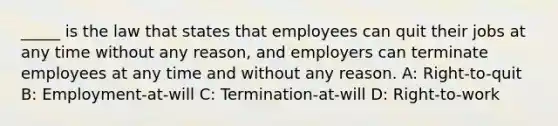 _____ is the law that states that employees can quit their jobs at any time without any reason, and employers can terminate employees at any time and without any reason. A: Right-to-quit B: Employment-at-will C: Termination-at-will D: Right-to-work