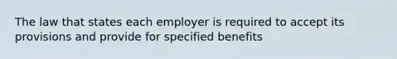 The law that states each employer is required to accept its provisions and provide for specified benefits