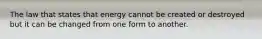 The law that states that energy cannot be created or destroyed but it can be changed from one form to another.