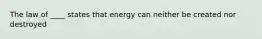 The law of ____ states that energy can neither be created nor destroyed