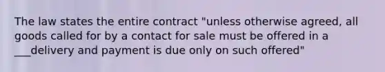 The law states the entire contract "unless otherwise agreed, all goods called for by a contact for sale must be offered in a ___delivery and payment is due only on such offered"