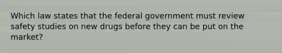 Which law states that the federal government must review safety studies on new drugs before they can be put on the market?