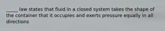 _____ law states that fluid in a closed system takes the shape of the container that it occupies and exerts pressure equally in all directions