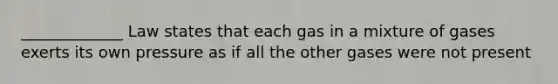 _____________ Law states that each gas in a mixture of gases exerts its own pressure as if all the other gases were not present