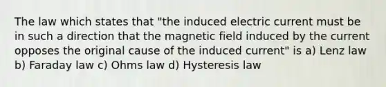 The law which states that "the induced electric current must be in such a direction that the magnetic field induced by the current opposes the original cause of the induced current" is a) Lenz law b) Faraday law c) Ohms law d) Hysteresis law