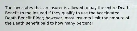 The law states that an insurer is allowed to pay the entire Death Benefit to the insured if they qualify to use the Accelerated Death Benefit Rider; however, most insurers limit the amount of the Death Benefit paid to how many percent?