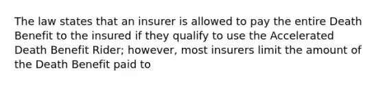 The law states that an insurer is allowed to pay the entire Death Benefit to the insured if they qualify to use the Accelerated Death Benefit Rider; however, most insurers limit the amount of the Death Benefit paid to