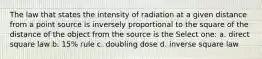 The law that states the intensity of radiation at a given distance from a point source is inversely proportional to the square of the distance of the object from the source is the Select one: a. direct square law b. 15% rule c. doubling dose d. inverse square law