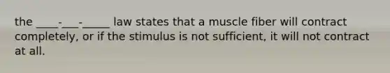 the ____-___-_____ law states that a muscle fiber will contract completely, or if the stimulus is not sufficient, it will not contract at all.