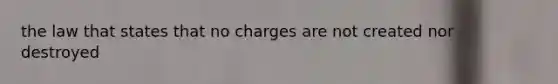 the law that states that no charges are not created nor destroyed