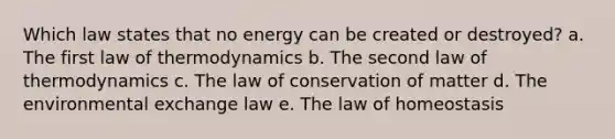 Which law states that no energy can be created or destroyed? a. The first law of thermodynamics b. The second law of thermodynamics c. The law of conservation of matter d. The environmental exchange law e. The law of homeostasis