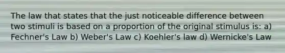 The law that states that the just noticeable difference between two stimuli is based on a proportion of the original stimulus is: a) Fechner's Law b) Weber's Law c) Koehler's law d) Wernicke's Law