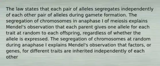 The law states that each pair of alleles segregates independently of each other pair of alleles during gamete formation. The segregation of chromosomes in anaphase I of meiosis explains Mendel's observation that each parent gives one allele for each trait at random to each offspring, regardless of whether the allele is expressed. The segregation of chromosomes at random during anaphase I explains Mendel's observation that factors, or genes, for different traits are inherited independently of each other