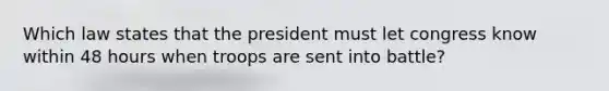 Which law states that the president must let congress know within 48 hours when troops are sent into battle?