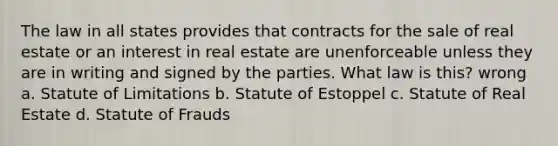 The law in all states provides that contracts for the sale of real estate or an interest in real estate are unenforceable unless they are in writing and signed by the parties. What law is this? wrong a. Statute of Limitations b. Statute of Estoppel c. Statute of Real Estate d. Statute of Frauds