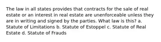 The law in all states provides that contracts for the sale of real estate or an interest in real estate are unenforceable unless they are in writing and signed by the parties. What law is this? a. Statute of Limitations b. Statute of Estoppel c. Statute of Real Estate d. Statute of Frauds