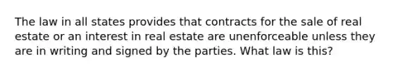 The law in all states provides that contracts for the sale of real estate or an interest in real estate are unenforceable unless they are in writing and signed by the parties. What law is this?