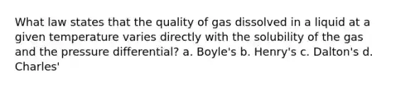 What law states that the quality of gas dissolved in a liquid at a given temperature varies directly with the solubility of the gas and the pressure differential? a. Boyle's b. Henry's c. Dalton's d. Charles'