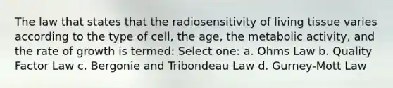 The law that states that the radiosensitivity of living tissue varies according to the type of cell, the age, the metabolic activity, and the rate of growth is termed: Select one: a. Ohms Law b. Quality Factor Law c. Bergonie and Tribondeau Law d. Gurney-Mott Law