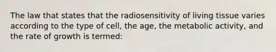 The law that states that the radiosensitivity of living tissue varies according to the type of cell, the age, the metabolic activity, and the rate of growth is termed: