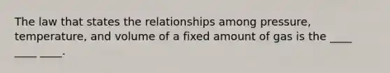 The law that states the relationships among pressure, temperature, and volume of a fixed amount of gas is the ____ ____ ____.