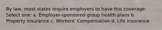 By law, most states require employers to have this coverage: Select one: a. Employer-sponsored group health plans b. Property insurance c. Workers' Compensation d. Life insurance