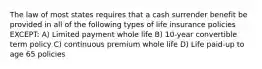 The law of most states requires that a cash surrender benefit be provided in all of the following types of life insurance policies EXCEPT: A) Limited payment whole life B) 10-year convertible term policy C) continuous premium whole life D) Life paid-up to age 65 policies