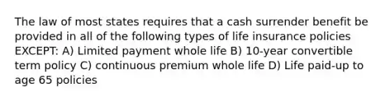 The law of most states requires that a cash surrender benefit be provided in all of the following types of life insurance policies EXCEPT: A) Limited payment whole life B) 10-year convertible term policy C) continuous premium whole life D) Life paid-up to age 65 policies