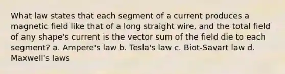 What law states that each segment of a current produces a magnetic field like that of a long straight wire, and the total field of any shape's current is the vector sum of the field die to each segment? a. Ampere's law b. Tesla's law c. Biot-Savart law d. Maxwell's laws