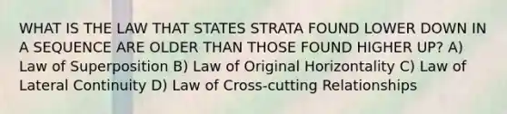 WHAT IS THE LAW THAT STATES STRATA FOUND LOWER DOWN IN A SEQUENCE ARE OLDER THAN THOSE FOUND HIGHER UP? A) Law of Superposition B) Law of Original Horizontality C) Law of Lateral Continuity D) Law of Cross-cutting Relationships