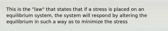 This is the "law" that states that if a stress is placed on an equilibrium system, the system will respond by altering the equilibrium in such a way as to minimize the stress