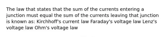 The law that states that the sum of the currents entering a junction must equal the sum of the currents leaving that junction is known as: Kirchhoff's current law Faraday's voltage law Lenz's voltage law Ohm's voltage law