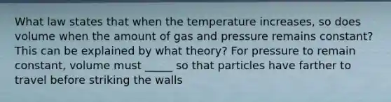 What law states that when the temperature increases, so does volume when the amount of gas and pressure remains constant? This can be explained by what theory? For pressure to remain constant, volume must _____ so that particles have farther to travel before striking the walls