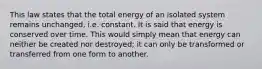 This law states that the total energy of an isolated system remains unchanged, i.e. constant. It is said that energy is conserved over time. This would simply mean that energy can neither be created nor destroyed; it can only be transformed or transferred from one form to another.