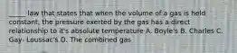 _____ law that states that when the volume of a gas is held constant, the pressure exerted by the gas has a direct relationship to it's absolute temperature A. Boyle's B. Charles C. Gay- Loussac's D. The combined gas