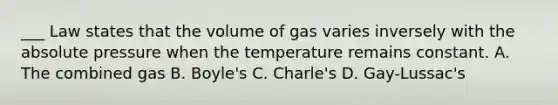 ___ Law states that the volume of gas varies inversely with the absolute pressure when the temperature remains constant. A. The combined gas B. Boyle's C. Charle's D. Gay-Lussac's