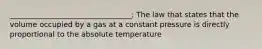 _________________________________: The law that states that the volume occupied by a gas at a constant pressure is directly proportional to the absolute temperature