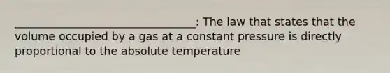 _________________________________: The law that states that the volume occupied by a gas at a constant pressure is directly proportional to the absolute temperature