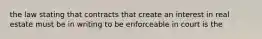 the law stating that contracts that create an interest in real estate must be in writing to be enforceable in court is the