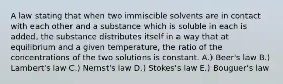 A law stating that when two immiscible solvents are in contact with each other and a substance which is soluble in each is added, the substance distributes itself in a way that at equilibrium and a given temperature, the ratio of the concentrations of the two solutions is constant. A.) Beer's law B.) Lambert's law C.) Nernst's law D.) Stokes's law E.) Bouguer's law