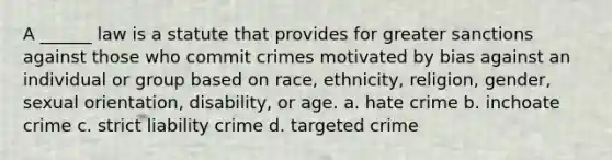 A ______ law is a statute that provides for greater sanctions against those who commit crimes motivated by bias against an individual or group based on race, ethnicity, religion, gender, sexual orientation, disability, or age. a. hate crime b. inchoate crime c. strict liability crime d. targeted crime