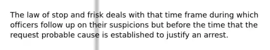 The law of stop and frisk deals with that time frame during which officers follow up on their suspicions but before the time that the request probable cause is established to justify an arrest.