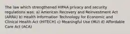 The law which strengthened HIPAA privacy and security regulations was: a) American Recovery and Reinvestment Act (ARRA) b) Health Information Technology for Economic and Clinical Health Act (HITECH) c) Meaningful Use (MU) d) Affordable Care Act (ACA)