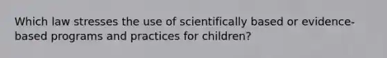 Which law stresses the use of scientifically based or evidence-based programs and practices for children?