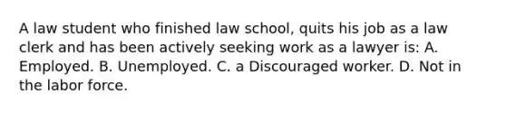 A law student who finished law school, quits his job as a law clerk and has been actively seeking work as a lawyer is: A. Employed. B. Unemployed. C. a Discouraged worker. D. Not in the labor force.