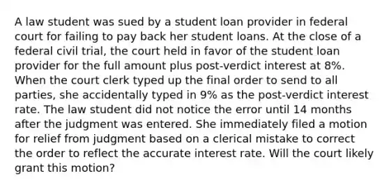 A law student was sued by a student loan provider in federal court for failing to pay back her student loans. At the close of a federal civil trial, the court held in favor of the student loan provider for the full amount plus post-verdict interest at 8%. When the court clerk typed up the final order to send to all parties, she accidentally typed in 9% as the post-verdict interest rate. The law student did not notice the error until 14 months after the judgment was entered. She immediately filed a motion for relief from judgment based on a clerical mistake to correct the order to reflect the accurate interest rate. Will the court likely grant this motion?