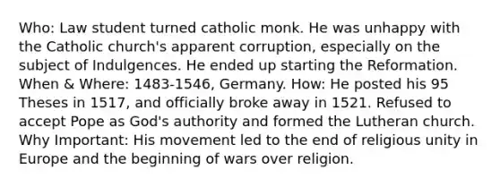 Who: Law student turned catholic monk. He was unhappy with the Catholic church's apparent corruption, especially on the subject of Indulgences. He ended up starting the Reformation. When & Where: 1483-1546, Germany. How: He posted his 95 Theses in 1517, and officially broke away in 1521. Refused to accept Pope as God's authority and formed the Lutheran church. Why Important: His movement led to the end of religious unity in Europe and the beginning of wars over religion.