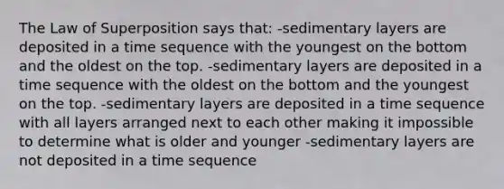 The Law of Superposition says that: -sedimentary layers are deposited in a time sequence with the youngest on the bottom and the oldest on the top. -sedimentary layers are deposited in a time sequence with the oldest on the bottom and the youngest on the top. -sedimentary layers are deposited in a time sequence with all layers arranged next to each other making it impossible to determine what is older and younger -sedimentary layers are not deposited in a time sequence