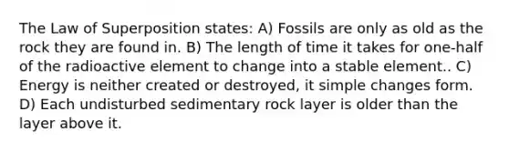 The Law of Superposition states: A) Fossils are only as old as the rock they are found in. B) The length of time it takes for one-half of the radioactive element to change into a stable element.. C) Energy is neither created or destroyed, it simple changes form. D) Each undisturbed sedimentary rock layer is older than the layer above it.